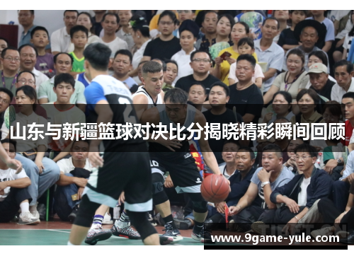 山东与新疆篮球对决比分揭晓精彩瞬间回顾