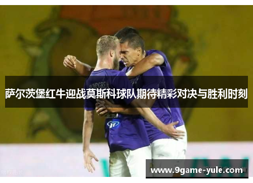 萨尔茨堡红牛迎战莫斯科球队期待精彩对决与胜利时刻